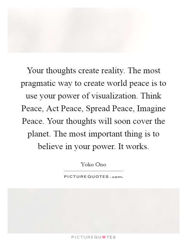 Your thoughts create reality. The most pragmatic way to create world peace is to use your power of visualization. Think Peace, Act Peace, Spread Peace, Imagine Peace. Your thoughts will soon cover the planet. The most important thing is to believe in your power. It works Picture Quote #1
