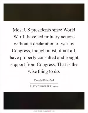 Most US presidents since World War II have led military actions without a declaration of war by Congress, though most, if not all, have properly consulted and sought support from Congress. That is the wise thing to do Picture Quote #1