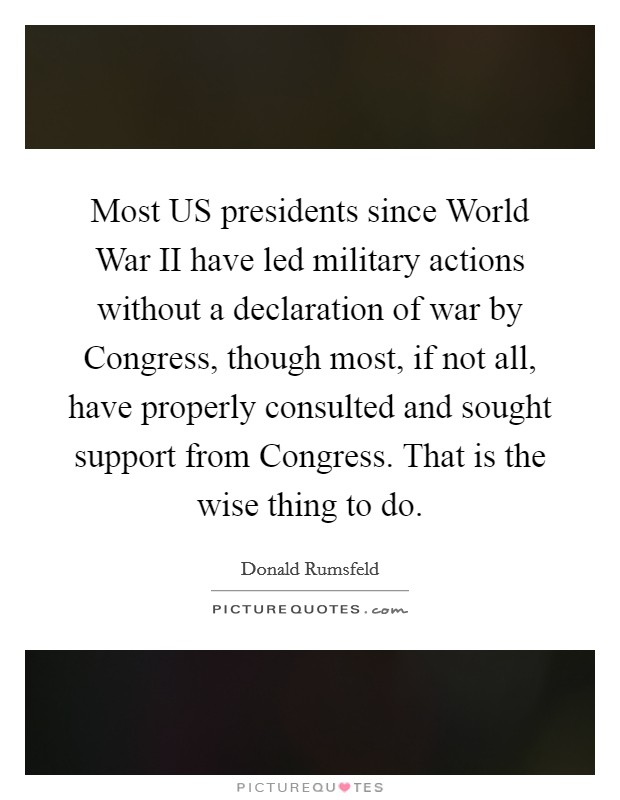 Most US presidents since World War II have led military actions without a declaration of war by Congress, though most, if not all, have properly consulted and sought support from Congress. That is the wise thing to do Picture Quote #1