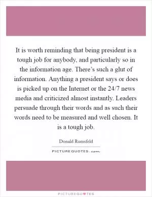 It is worth reminding that being president is a tough job for anybody, and particularly so in the information age. There’s such a glut of information. Anything a president says or does is picked up on the Internet or the 24/7 news media and criticized almost instantly. Leaders persuade through their words and as such their words need to be measured and well chosen. It is a tough job Picture Quote #1