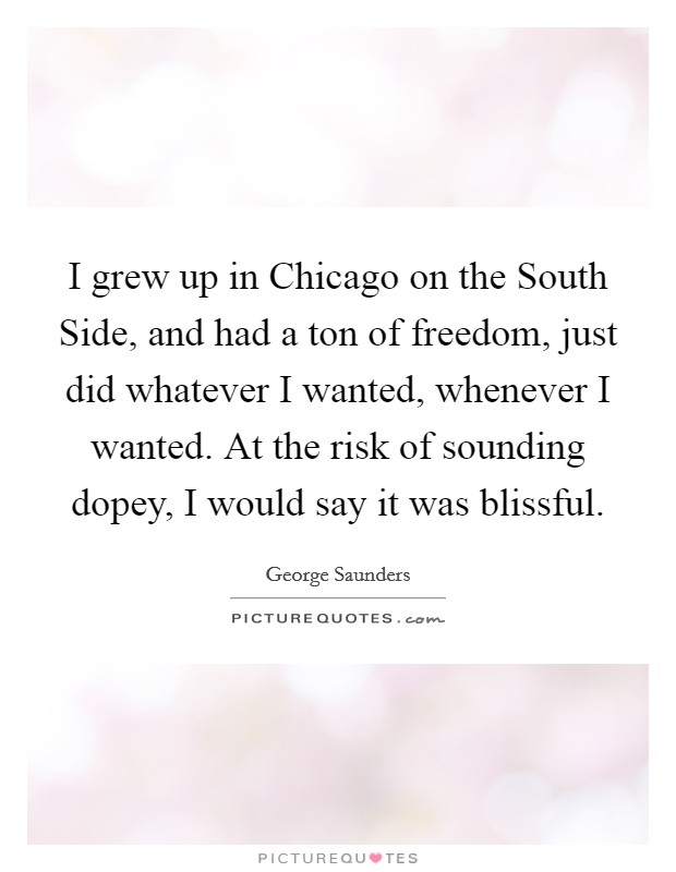 I grew up in Chicago on the South Side, and had a ton of freedom, just did whatever I wanted, whenever I wanted. At the risk of sounding dopey, I would say it was blissful Picture Quote #1
