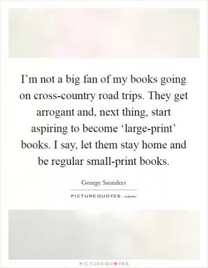 I’m not a big fan of my books going on cross-country road trips. They get arrogant and, next thing, start aspiring to become ‘large-print’ books. I say, let them stay home and be regular small-print books Picture Quote #1