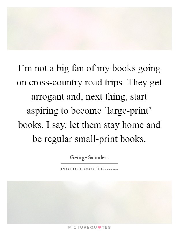 I'm not a big fan of my books going on cross-country road trips. They get arrogant and, next thing, start aspiring to become ‘large-print' books. I say, let them stay home and be regular small-print books Picture Quote #1