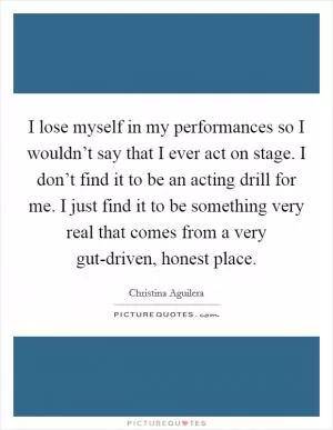 I lose myself in my performances so I wouldn’t say that I ever act on stage. I don’t find it to be an acting drill for me. I just find it to be something very real that comes from a very gut-driven, honest place Picture Quote #1