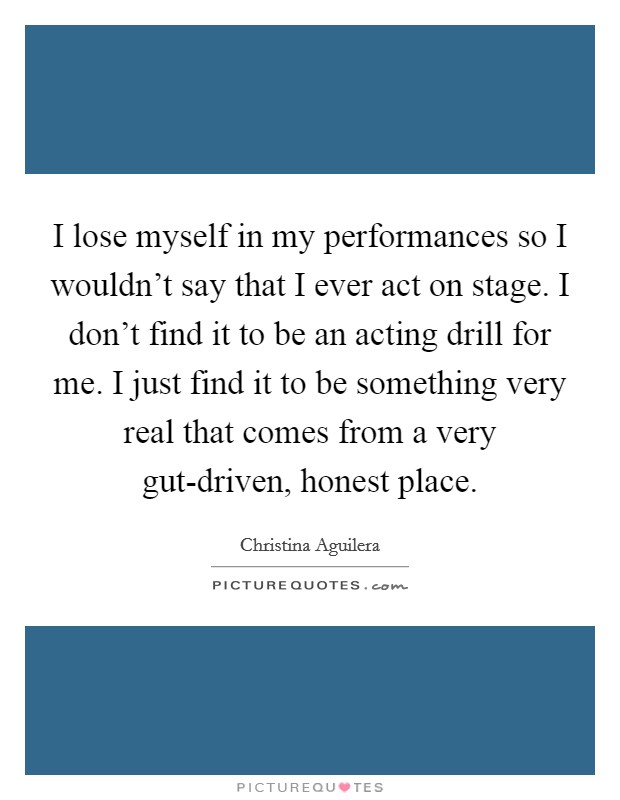I lose myself in my performances so I wouldn't say that I ever act on stage. I don't find it to be an acting drill for me. I just find it to be something very real that comes from a very gut-driven, honest place Picture Quote #1