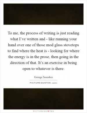 To me, the process of writing is just reading what I’ve written and - like running your hand over one of those mod glass stovetops to find where the heat is - looking for where the energy is in the prose, then going in the direction of that. It’s an exercise in being open to whatever is there Picture Quote #1