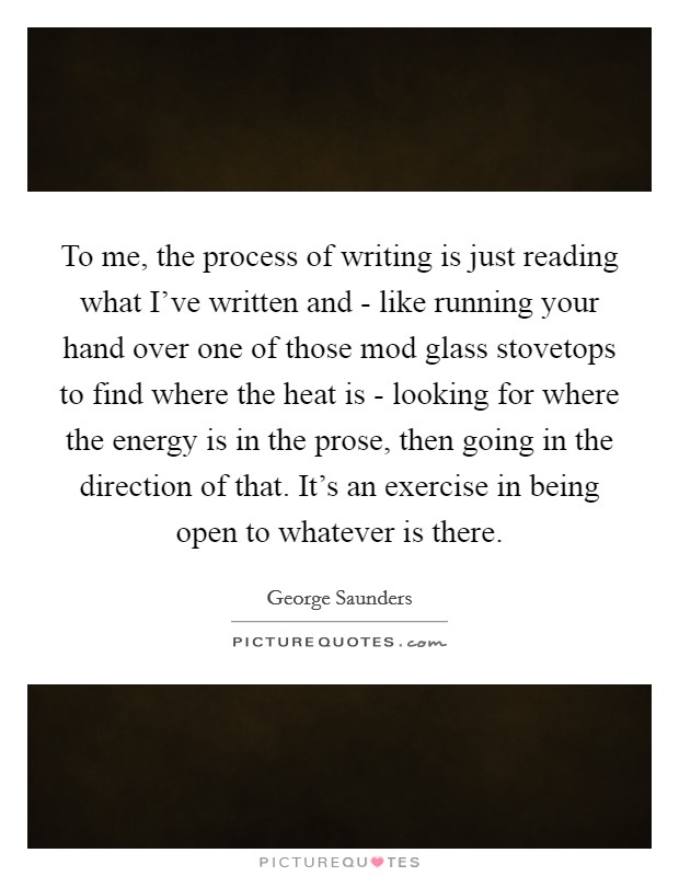 To me, the process of writing is just reading what I've written and - like running your hand over one of those mod glass stovetops to find where the heat is - looking for where the energy is in the prose, then going in the direction of that. It's an exercise in being open to whatever is there Picture Quote #1