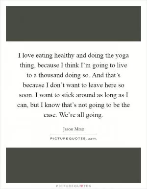 I love eating healthy and doing the yoga thing, because I think I’m going to live to a thousand doing so. And that’s because I don’t want to leave here so soon. I want to stick around as long as I can, but I know that’s not going to be the case. We’re all going Picture Quote #1
