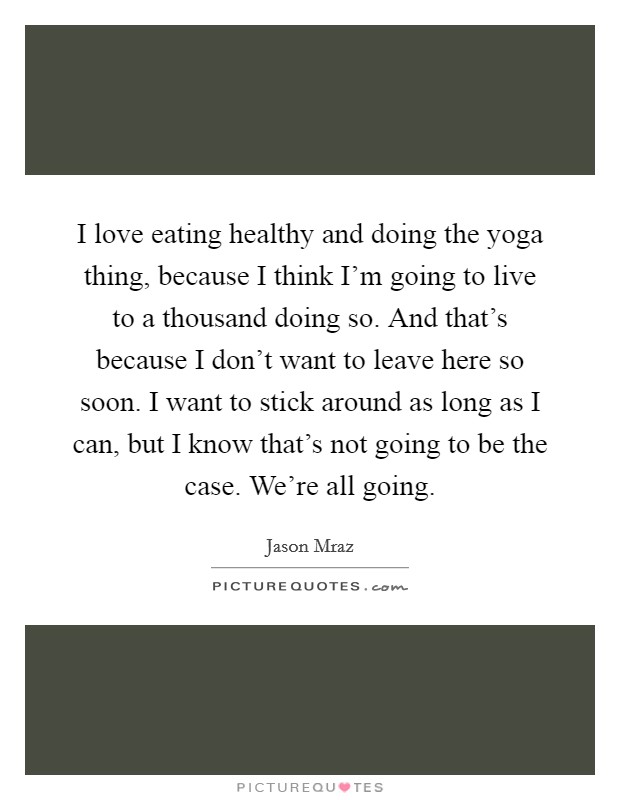 I love eating healthy and doing the yoga thing, because I think I'm going to live to a thousand doing so. And that's because I don't want to leave here so soon. I want to stick around as long as I can, but I know that's not going to be the case. We're all going Picture Quote #1