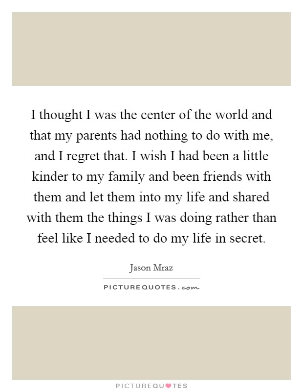 I thought I was the center of the world and that my parents had nothing to do with me, and I regret that. I wish I had been a little kinder to my family and been friends with them and let them into my life and shared with them the things I was doing rather than feel like I needed to do my life in secret Picture Quote #1