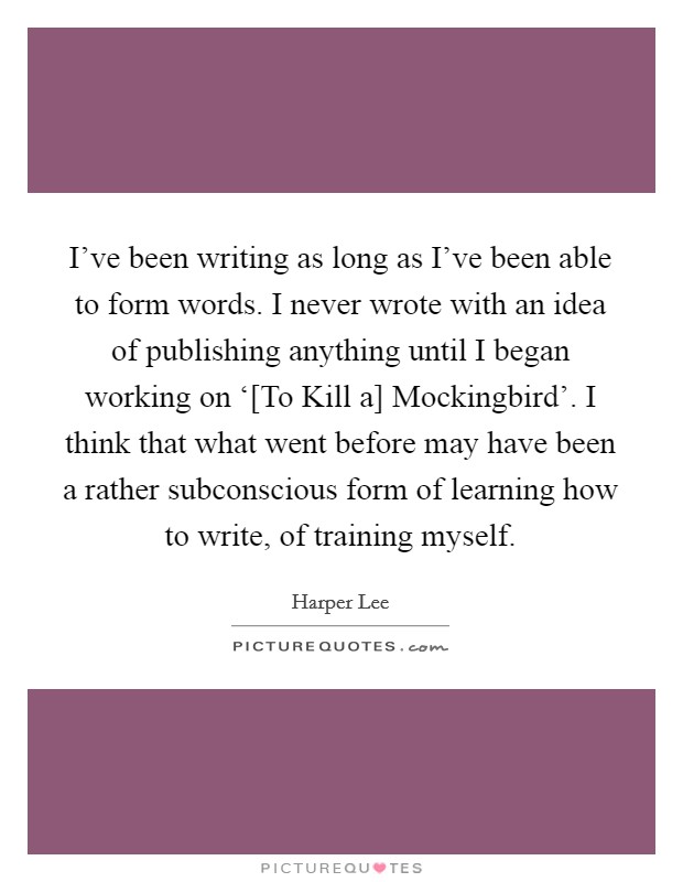 I've been writing as long as I've been able to form words. I never wrote with an idea of publishing anything until I began working on ‘[To Kill a] Mockingbird'. I think that what went before may have been a rather subconscious form of learning how to write, of training myself Picture Quote #1