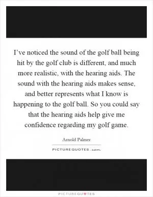 I’ve noticed the sound of the golf ball being hit by the golf club is different, and much more realistic, with the hearing aids. The sound with the hearing aids makes sense, and better represents what I know is happening to the golf ball. So you could say that the hearing aids help give me confidence regarding my golf game Picture Quote #1