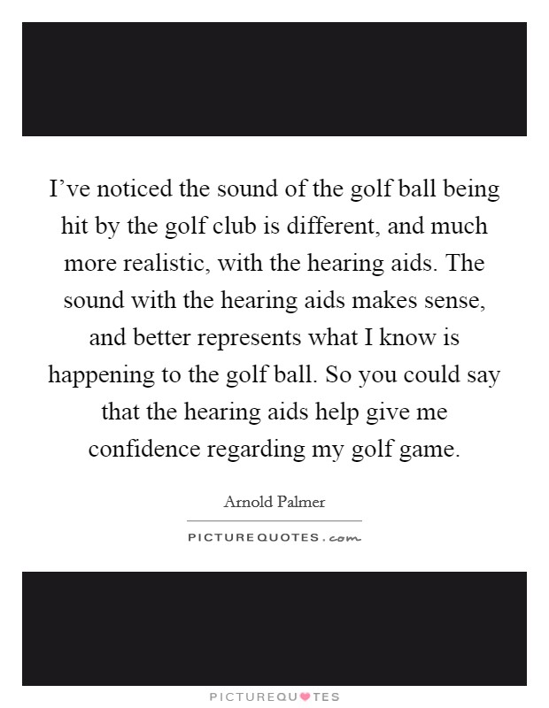 I've noticed the sound of the golf ball being hit by the golf club is different, and much more realistic, with the hearing aids. The sound with the hearing aids makes sense, and better represents what I know is happening to the golf ball. So you could say that the hearing aids help give me confidence regarding my golf game Picture Quote #1