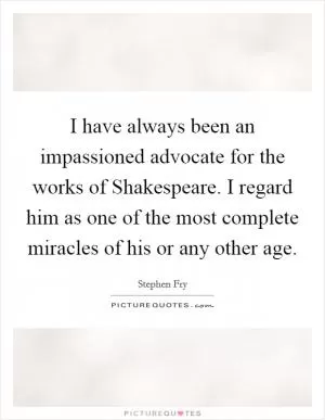 I have always been an impassioned advocate for the works of Shakespeare. I regard him as one of the most complete miracles of his or any other age Picture Quote #1