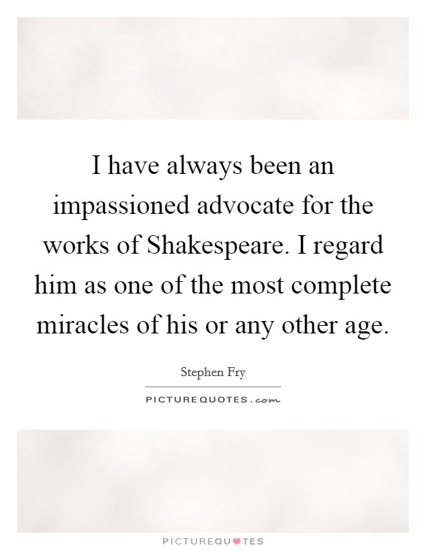 I have always been an impassioned advocate for the works of Shakespeare. I regard him as one of the most complete miracles of his or any other age Picture Quote #1