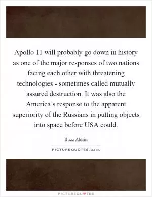 Apollo 11 will probably go down in history as one of the major responses of two nations facing each other with threatening technologies - sometimes called mutually assured destruction. It was also the America’s response to the apparent superiority of the Russians in putting objects into space before USA could Picture Quote #1
