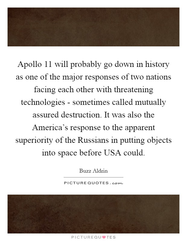 Apollo 11 will probably go down in history as one of the major responses of two nations facing each other with threatening technologies - sometimes called mutually assured destruction. It was also the America's response to the apparent superiority of the Russians in putting objects into space before USA could Picture Quote #1