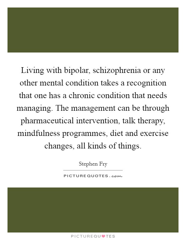 Living with bipolar, schizophrenia or any other mental condition takes a recognition that one has a chronic condition that needs managing. The management can be through pharmaceutical intervention, talk therapy, mindfulness programmes, diet and exercise changes, all kinds of things Picture Quote #1