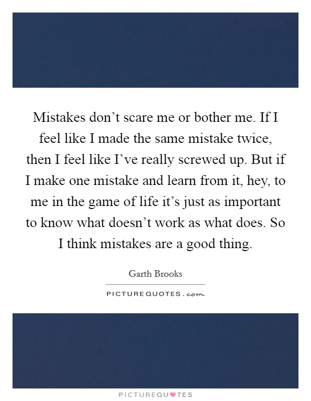 Mistakes don't scare me or bother me. If I feel like I made the same mistake twice, then I feel like I've really screwed up. But if I make one mistake and learn from it, hey, to me in the game of life it's just as important to know what doesn't work as what does. So I think mistakes are a good thing Picture Quote #1