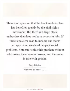There’s no question that the black middle class has benefited greatly by the civil rights movement. But there is a large black underclass that does not have access to jobs. If there’s no clear road to income and status except crime, we should expect social problems. You can’t solve this problem without addressing the economic issues, and the same is true with gender Picture Quote #1