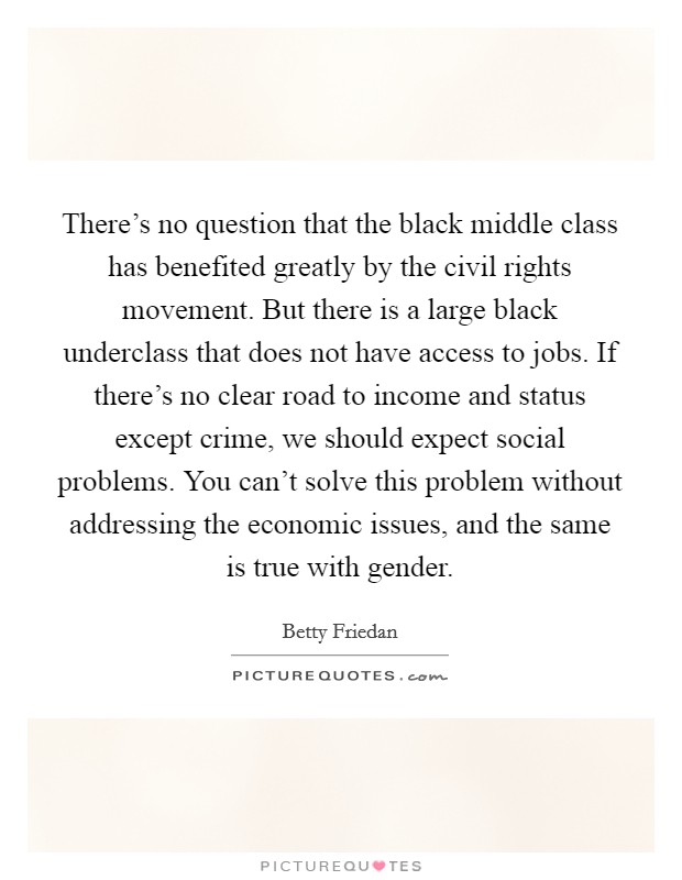 There's no question that the black middle class has benefited greatly by the civil rights movement. But there is a large black underclass that does not have access to jobs. If there's no clear road to income and status except crime, we should expect social problems. You can't solve this problem without addressing the economic issues, and the same is true with gender Picture Quote #1
