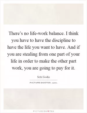 There’s no life-work balance. I think you have to have the discipline to have the life you want to have. And if you are stealing from one part of your life in order to make the other part work, you are going to pay for it Picture Quote #1
