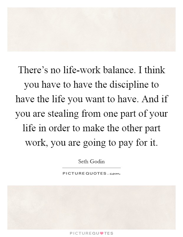 There's no life-work balance. I think you have to have the discipline to have the life you want to have. And if you are stealing from one part of your life in order to make the other part work, you are going to pay for it Picture Quote #1
