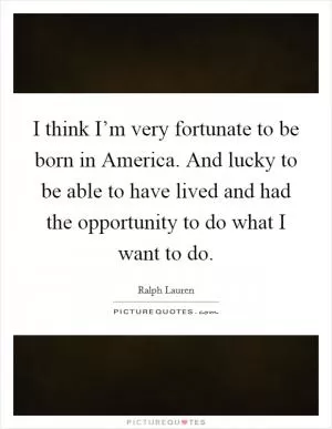I think I’m very fortunate to be born in America. And lucky to be able to have lived and had the opportunity to do what I want to do Picture Quote #1