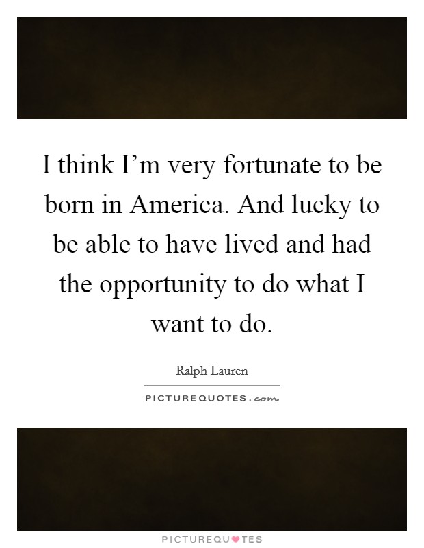 I think I'm very fortunate to be born in America. And lucky to be able to have lived and had the opportunity to do what I want to do Picture Quote #1