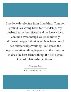 I see love developing from friendship. Common ground is a strong basis for friendship. My husband is my best friend and we have a lot in common even though we’re admittedly different people. I think it evolves from how I see relationships working. You know, the opposites attract thing happens all the time, but so does the best friends thing. It’s just a great kind of relationship in fiction Picture Quote #1