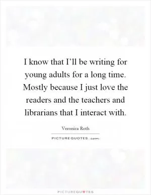 I know that I’ll be writing for young adults for a long time. Mostly because I just love the readers and the teachers and librarians that I interact with Picture Quote #1