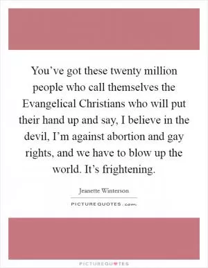 You’ve got these twenty million people who call themselves the Evangelical Christians who will put their hand up and say, I believe in the devil, I’m against abortion and gay rights, and we have to blow up the world. It’s frightening Picture Quote #1