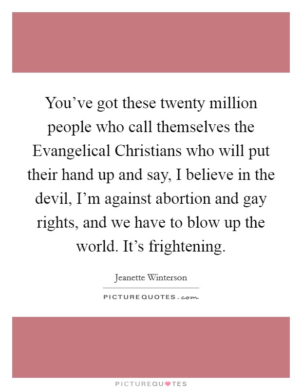 You've got these twenty million people who call themselves the Evangelical Christians who will put their hand up and say, I believe in the devil, I'm against abortion and gay rights, and we have to blow up the world. It's frightening Picture Quote #1