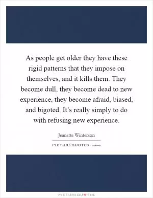 As people get older they have these rigid patterns that they impose on themselves, and it kills them. They become dull, they become dead to new experience, they become afraid, biased, and bigoted. It’s really simply to do with refusing new experience Picture Quote #1
