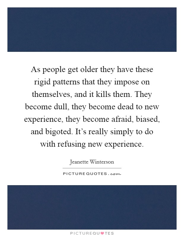 As people get older they have these rigid patterns that they impose on themselves, and it kills them. They become dull, they become dead to new experience, they become afraid, biased, and bigoted. It's really simply to do with refusing new experience Picture Quote #1