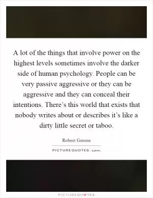 A lot of the things that involve power on the highest levels sometimes involve the darker side of human psychology. People can be very passive aggressive or they can be aggressive and they can conceal their intentions. There’s this world that exists that nobody writes about or describes it’s like a dirty little secret or taboo Picture Quote #1