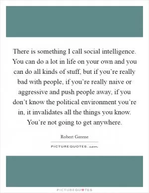 There is something I call social intelligence. You can do a lot in life on your own and you can do all kinds of stuff, but if you’re really bad with people, if you’re really naive or aggressive and push people away, if you don’t know the political environment you’re in, it invalidates all the things you know. You’re not going to get anywhere Picture Quote #1