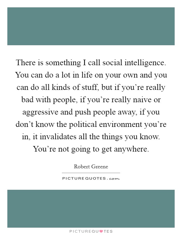 There is something I call social intelligence. You can do a lot in life on your own and you can do all kinds of stuff, but if you're really bad with people, if you're really naive or aggressive and push people away, if you don't know the political environment you're in, it invalidates all the things you know. You're not going to get anywhere Picture Quote #1