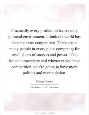Practically every profession has a really political environment. I think the world has become more competitive. There are so many people in every place competing for small slices of success and power. It’s a heated atmosphere and whenever you have competition, you’re going to have more politics and manipulation Picture Quote #1