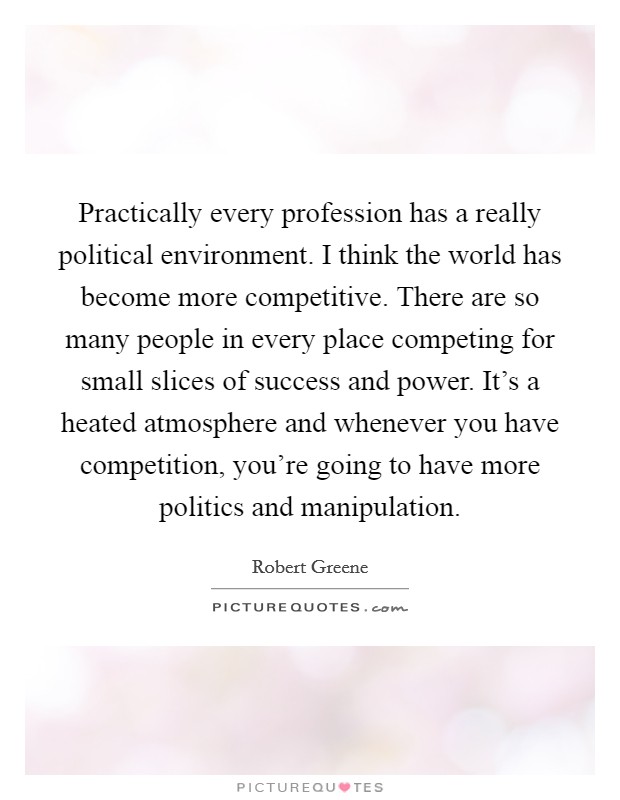 Practically every profession has a really political environment. I think the world has become more competitive. There are so many people in every place competing for small slices of success and power. It's a heated atmosphere and whenever you have competition, you're going to have more politics and manipulation Picture Quote #1