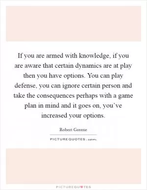 If you are armed with knowledge, if you are aware that certain dynamics are at play then you have options. You can play defense, you can ignore certain person and take the consequences perhaps with a game plan in mind and it goes on, you’ve increased your options Picture Quote #1