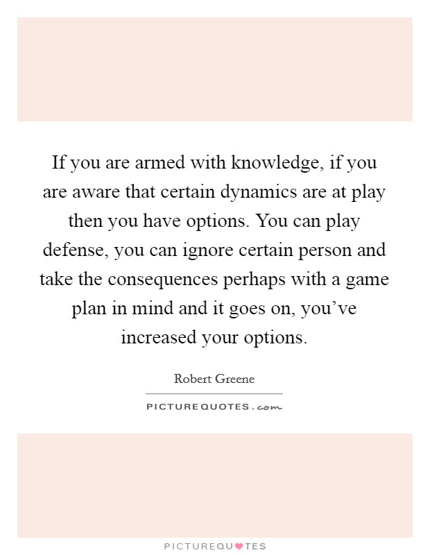 If you are armed with knowledge, if you are aware that certain dynamics are at play then you have options. You can play defense, you can ignore certain person and take the consequences perhaps with a game plan in mind and it goes on, you've increased your options Picture Quote #1