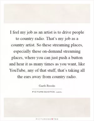 I feel my job as an artist is to drive people to country radio. That’s my job as a country artist. So these streaming places, especially these on-demand streaming places, where you can just push a button and hear it as many times as you want, like YouTube, any of that stuff, that’s taking all the ears away from country radio Picture Quote #1