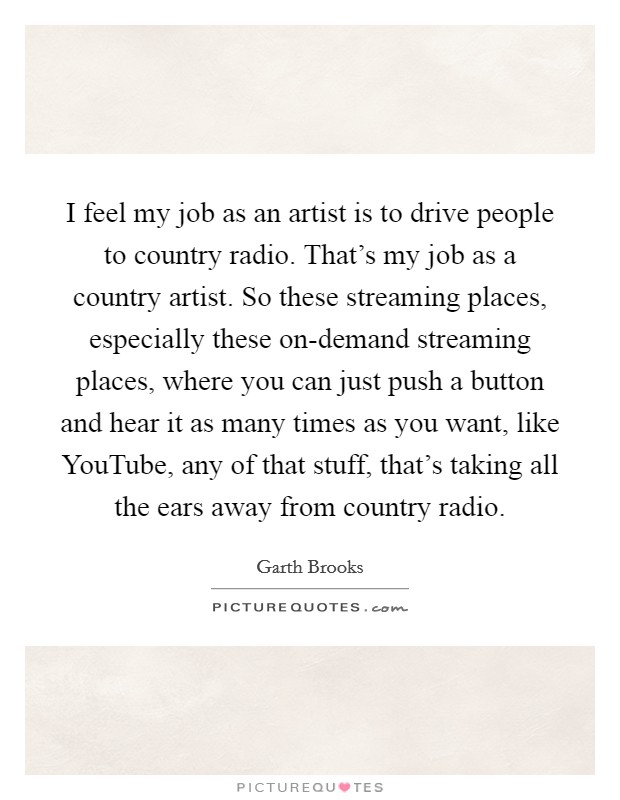I feel my job as an artist is to drive people to country radio. That's my job as a country artist. So these streaming places, especially these on-demand streaming places, where you can just push a button and hear it as many times as you want, like YouTube, any of that stuff, that's taking all the ears away from country radio Picture Quote #1