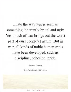 I hate the way war is seen as something inherently brutal and ugly. Yes, much of war brings out the worst part of our [people’s] nature. But in war, all kinds of noble human traits have been developed, such as discipline, cohesion, pride Picture Quote #1
