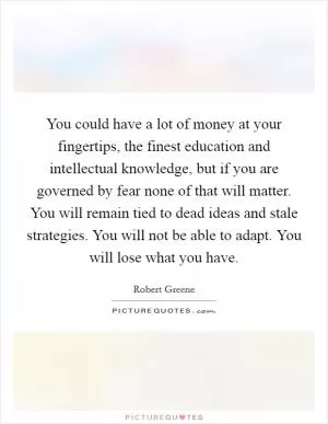 You could have a lot of money at your fingertips, the finest education and intellectual knowledge, but if you are governed by fear none of that will matter. You will remain tied to dead ideas and stale strategies. You will not be able to adapt. You will lose what you have Picture Quote #1