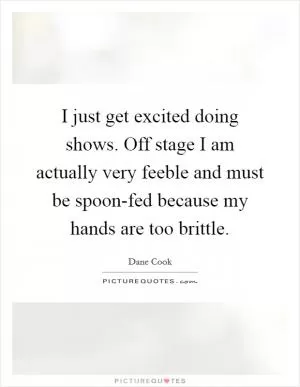 I just get excited doing shows. Off stage I am actually very feeble and must be spoon-fed because my hands are too brittle Picture Quote #1