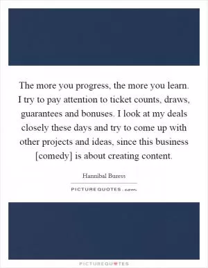 The more you progress, the more you learn. I try to pay attention to ticket counts, draws, guarantees and bonuses. I look at my deals closely these days and try to come up with other projects and ideas, since this business [comedy] is about creating content Picture Quote #1