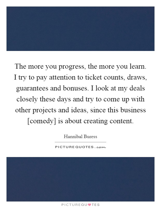The more you progress, the more you learn. I try to pay attention to ticket counts, draws, guarantees and bonuses. I look at my deals closely these days and try to come up with other projects and ideas, since this business [comedy] is about creating content Picture Quote #1