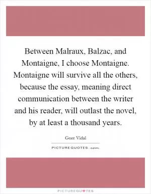 Between Malraux, Balzac, and Montaigne, I choose Montaigne. Montaigne will survive all the others, because the essay, meaning direct communication between the writer and his reader, will outlast the novel, by at least a thousand years Picture Quote #1